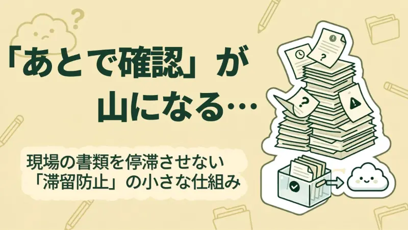 「あとで確認」が積み重なる理由。現場の書類を停滞させない「滞留防止」の小さな仕組み